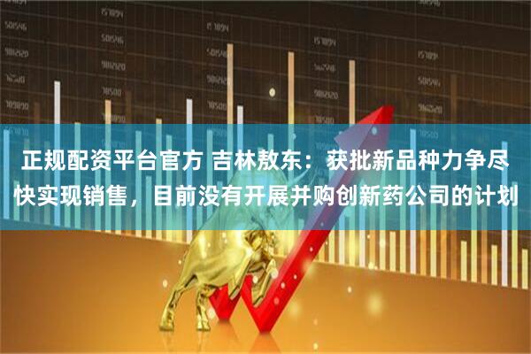 正规配资平台官方 吉林敖东：获批新品种力争尽快实现销售，目前没有开展并购创新药公司的计划