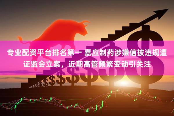 专业配资平台排名第一 嘉应制药涉嫌信披违规遭证监会立案，近期高管频繁变动引关注
