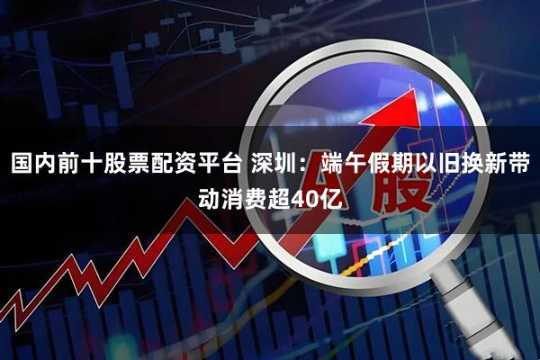 国内前十股票配资平台 深圳：端午假期以旧换新带动消费超40亿