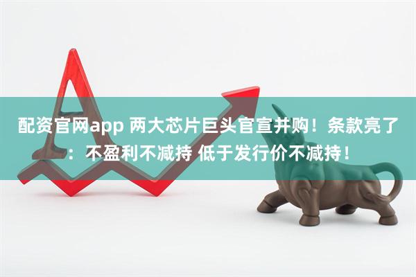 配资官网app 两大芯片巨头官宣并购！条款亮了：不盈利不减持 低于发行价不减持！