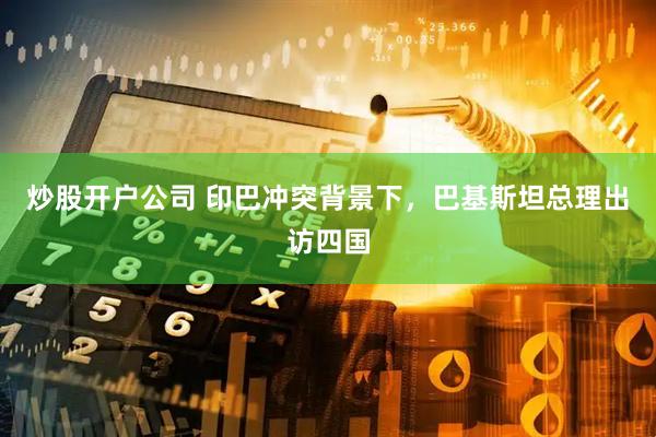 炒股开户公司 印巴冲突背景下，巴基斯坦总理出访四国