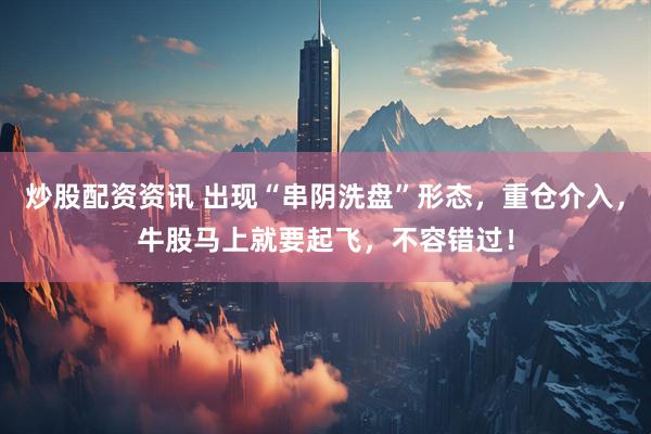 炒股配资资讯 出现“串阴洗盘”形态，重仓介入，牛股马上就要起飞，不容错过！