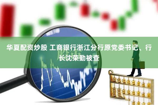 华夏配资炒股 工商银行浙江分行原党委书记、行长沈荣勤被查