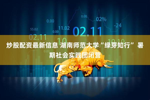 炒股配资最新信息 湖南师范大学“绿芽知行” 暑期社会实践团闭营