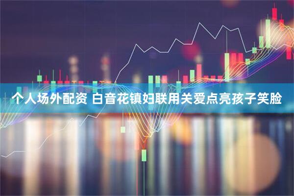 个人场外配资 白音花镇妇联用关爱点亮孩子笑脸