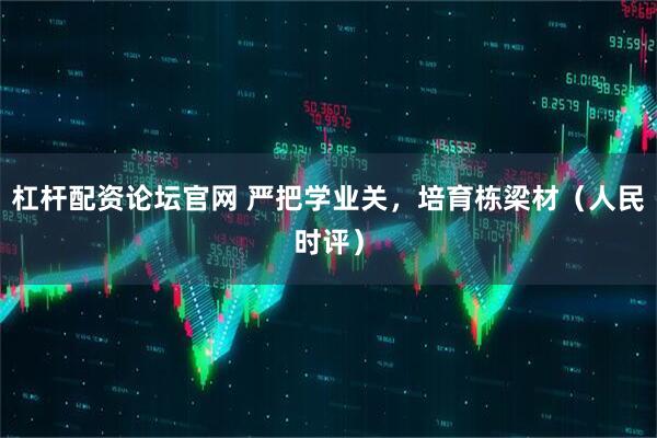 杠杆配资论坛官网 严把学业关，培育栋梁材（人民时评）