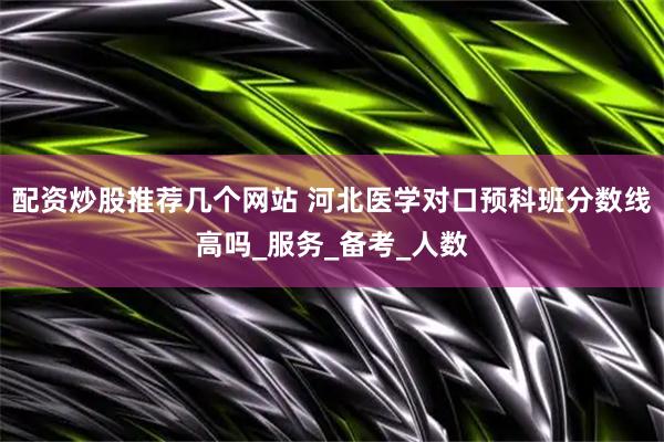 配资炒股推荐几个网站 河北医学对口预科班分数线高吗_服务_备考_人数