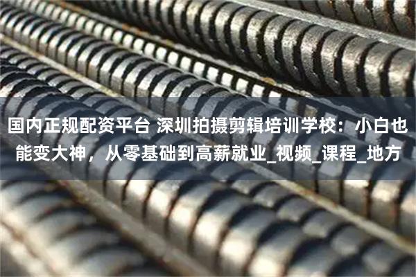 国内正规配资平台 深圳拍摄剪辑培训学校：小白也能变大神，从零基础到高薪就业_视频_课程_地方