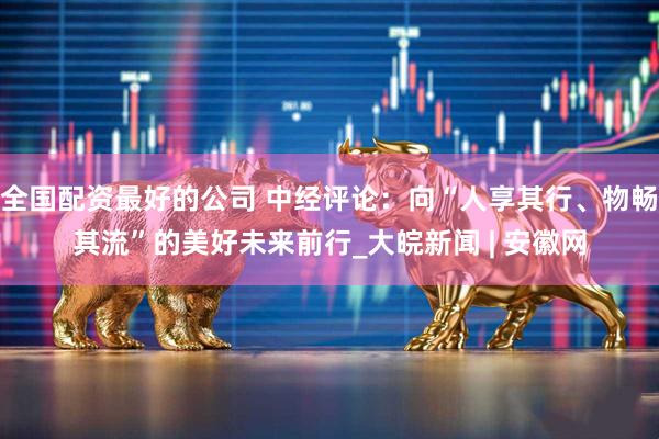 全国配资最好的公司 中经评论：向“人享其行、物畅其流”的美好未来前行_大皖新闻 | 安徽网