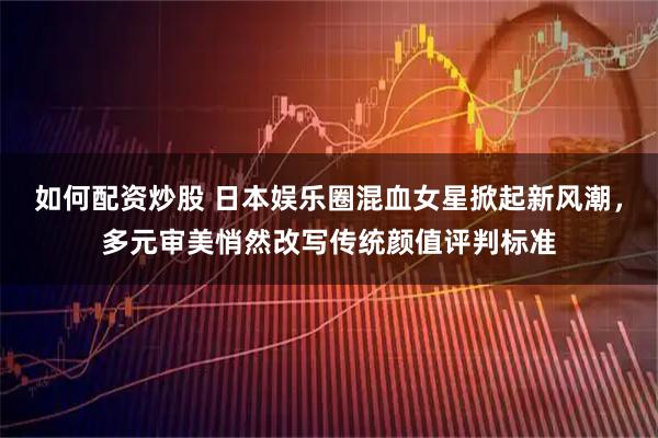 如何配资炒股 日本娱乐圈混血女星掀起新风潮，多元审美悄然改写传统颜值评判标准