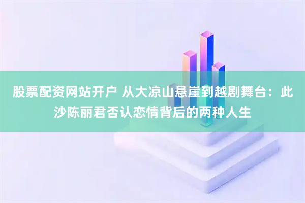 股票配资网站开户 从大凉山悬崖到越剧舞台：此沙陈丽君否认恋情背后的两种人生