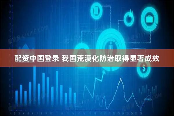 配资中国登录 我国荒漠化防治取得显著成效