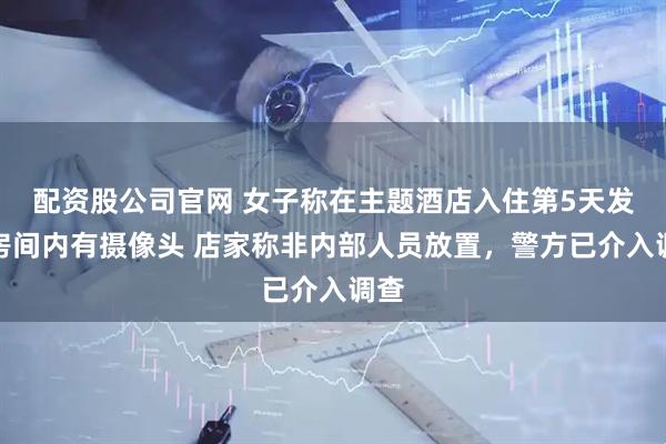 配资股公司官网 女子称在主题酒店入住第5天发现房间内有摄像头 店家称非内部人员放置，警方已介入调查
