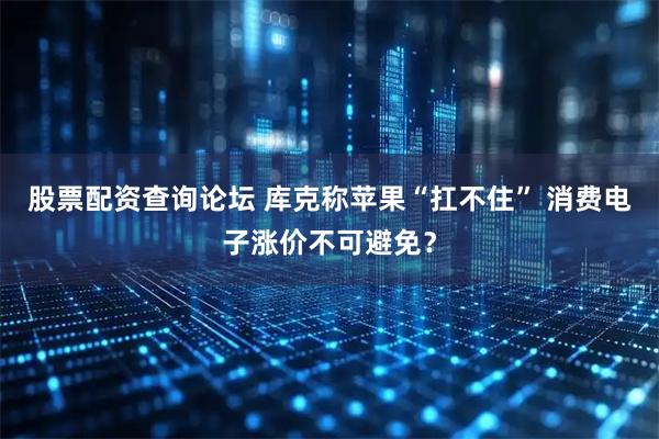 股票配资查询论坛 库克称苹果“扛不住” 消费电子涨价不可避免？
