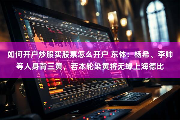 如何开户炒股买股票怎么开户 东体：杨希、李帅等人身背三黄，若本轮染黄将无缘上海德比