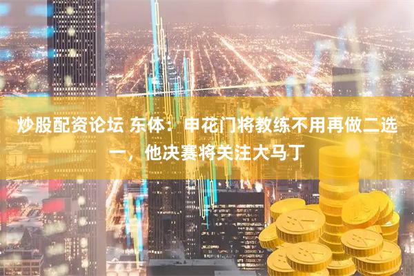 炒股配资论坛 东体：申花门将教练不用再做二选一，他决赛将关注大马丁