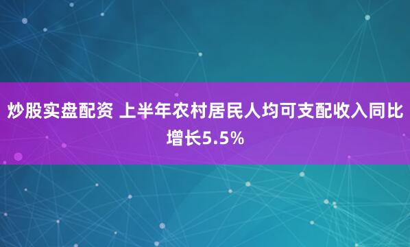 炒股实盘配资 上半年农村居民人均可支配收入同比增长5.5%