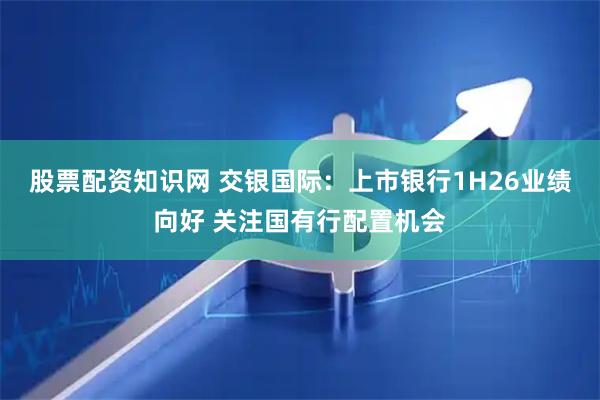 股票配资知识网 交银国际：上市银行1H26业绩向好 关注国有行配置机会
