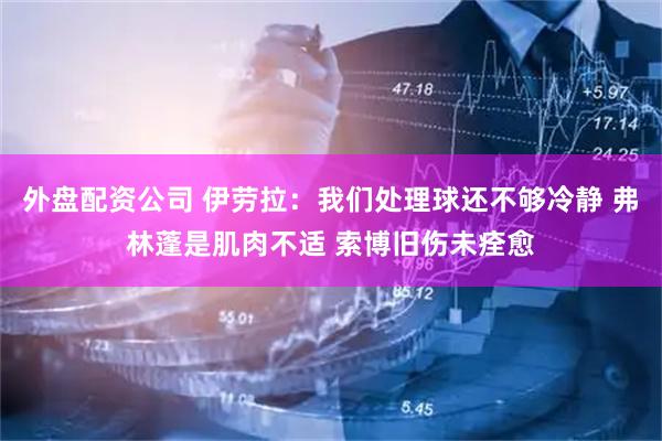 外盘配资公司 伊劳拉：我们处理球还不够冷静 弗林蓬是肌肉不适 索博旧伤未痊愈